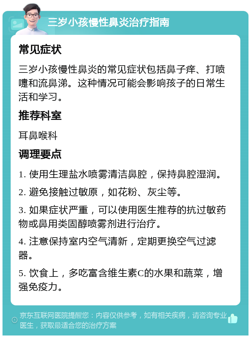 三岁小孩慢性鼻炎治疗指南 常见症状 三岁小孩慢性鼻炎的常见症状包括鼻子痒、打喷嚏和流鼻涕。这种情况可能会影响孩子的日常生活和学习。 推荐科室 耳鼻喉科 调理要点 1. 使用生理盐水喷雾清洁鼻腔，保持鼻腔湿润。 2. 避免接触过敏原，如花粉、灰尘等。 3. 如果症状严重，可以使用医生推荐的抗过敏药物或鼻用类固醇喷雾剂进行治疗。 4. 注意保持室内空气清新，定期更换空气过滤器。 5. 饮食上，多吃富含维生素C的水果和蔬菜，增强免疫力。