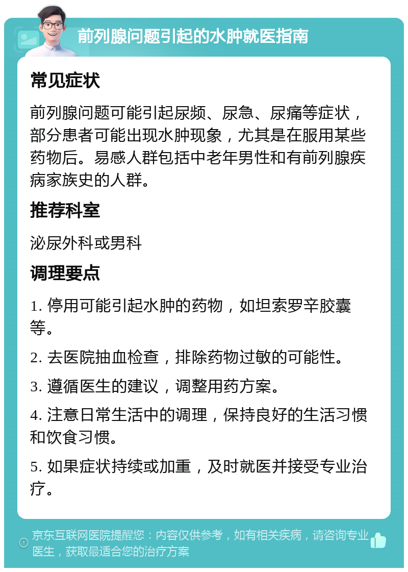 前列腺问题引起的水肿就医指南 常见症状 前列腺问题可能引起尿频、尿急、尿痛等症状，部分患者可能出现水肿现象，尤其是在服用某些药物后。易感人群包括中老年男性和有前列腺疾病家族史的人群。 推荐科室 泌尿外科或男科 调理要点 1. 停用可能引起水肿的药物，如坦索罗辛胶囊等。 2. 去医院抽血检查，排除药物过敏的可能性。 3. 遵循医生的建议，调整用药方案。 4. 注意日常生活中的调理，保持良好的生活习惯和饮食习惯。 5. 如果症状持续或加重，及时就医并接受专业治疗。