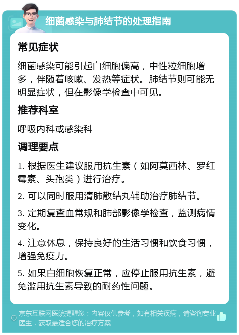 细菌感染与肺结节的处理指南 常见症状 细菌感染可能引起白细胞偏高，中性粒细胞增多，伴随着咳嗽、发热等症状。肺结节则可能无明显症状，但在影像学检查中可见。 推荐科室 呼吸内科或感染科 调理要点 1. 根据医生建议服用抗生素（如阿莫西林、罗红霉素、头孢类）进行治疗。 2. 可以同时服用清肺散结丸辅助治疗肺结节。 3. 定期复查血常规和肺部影像学检查，监测病情变化。 4. 注意休息，保持良好的生活习惯和饮食习惯，增强免疫力。 5. 如果白细胞恢复正常，应停止服用抗生素，避免滥用抗生素导致的耐药性问题。