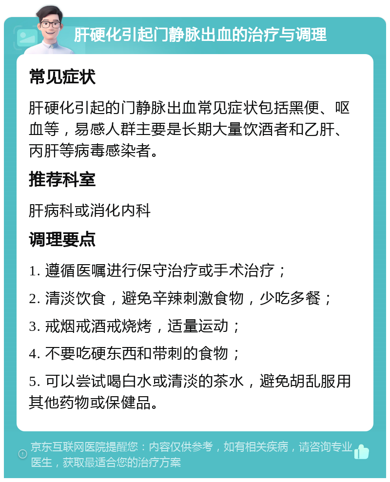 肝硬化引起门静脉出血的治疗与调理 常见症状 肝硬化引起的门静脉出血常见症状包括黑便、呕血等，易感人群主要是长期大量饮酒者和乙肝、丙肝等病毒感染者。 推荐科室 肝病科或消化内科 调理要点 1. 遵循医嘱进行保守治疗或手术治疗； 2. 清淡饮食，避免辛辣刺激食物，少吃多餐； 3. 戒烟戒酒戒烧烤，适量运动； 4. 不要吃硬东西和带刺的食物； 5. 可以尝试喝白水或清淡的茶水，避免胡乱服用其他药物或保健品。