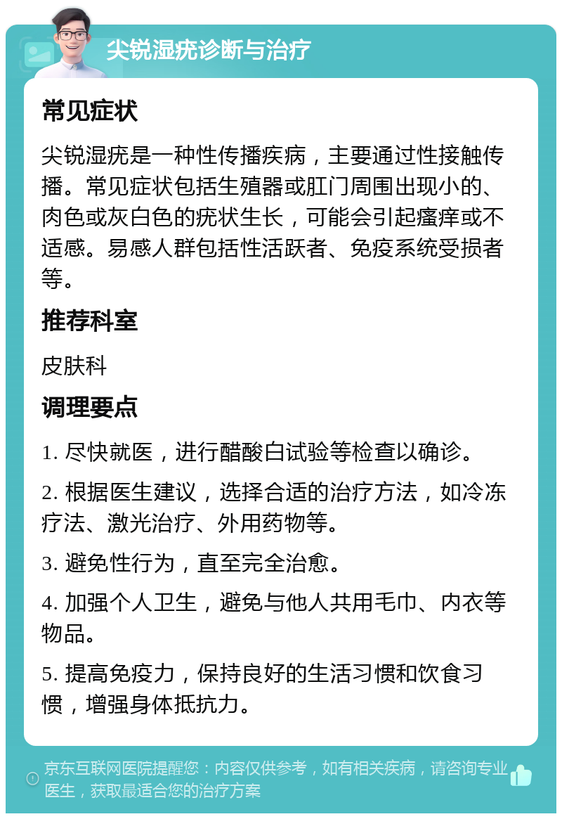 尖锐湿疣诊断与治疗 常见症状 尖锐湿疣是一种性传播疾病，主要通过性接触传播。常见症状包括生殖器或肛门周围出现小的、肉色或灰白色的疣状生长，可能会引起瘙痒或不适感。易感人群包括性活跃者、免疫系统受损者等。 推荐科室 皮肤科 调理要点 1. 尽快就医，进行醋酸白试验等检查以确诊。 2. 根据医生建议，选择合适的治疗方法，如冷冻疗法、激光治疗、外用药物等。 3. 避免性行为，直至完全治愈。 4. 加强个人卫生，避免与他人共用毛巾、内衣等物品。 5. 提高免疫力，保持良好的生活习惯和饮食习惯，增强身体抵抗力。