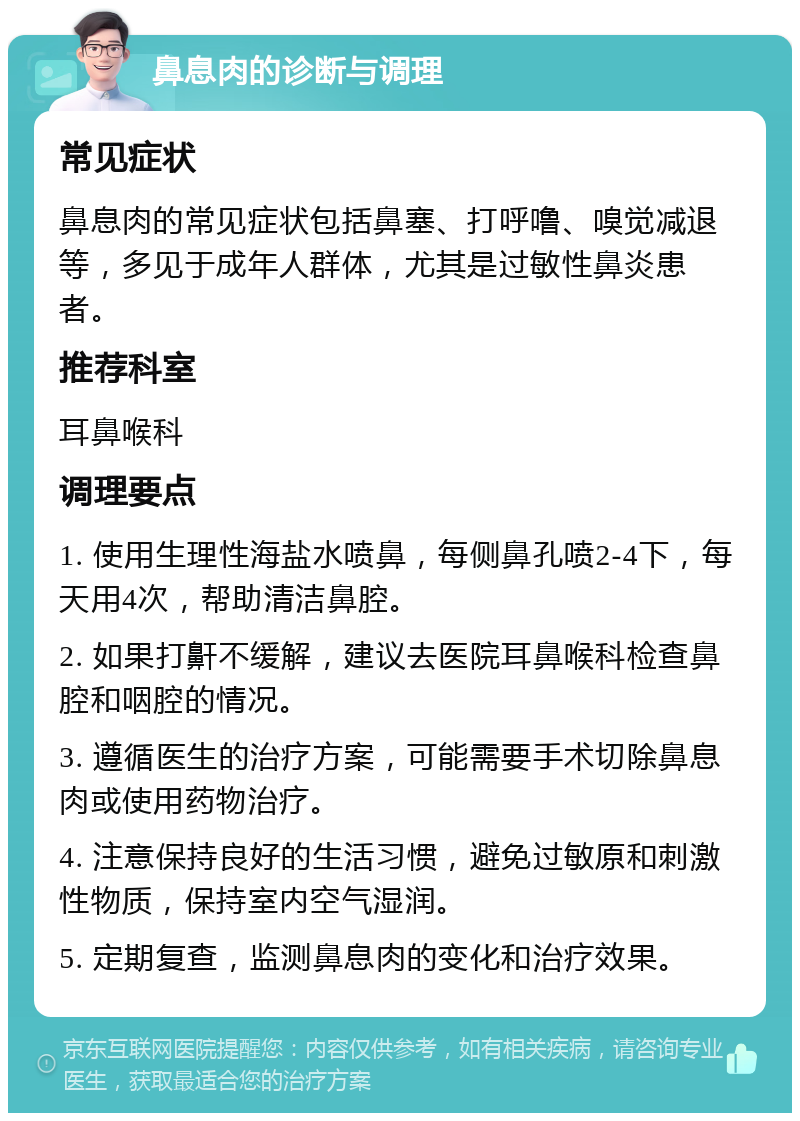 鼻息肉的诊断与调理 常见症状 鼻息肉的常见症状包括鼻塞、打呼噜、嗅觉减退等，多见于成年人群体，尤其是过敏性鼻炎患者。 推荐科室 耳鼻喉科 调理要点 1. 使用生理性海盐水喷鼻，每侧鼻孔喷2-4下，每天用4次，帮助清洁鼻腔。 2. 如果打鼾不缓解，建议去医院耳鼻喉科检查鼻腔和咽腔的情况。 3. 遵循医生的治疗方案，可能需要手术切除鼻息肉或使用药物治疗。 4. 注意保持良好的生活习惯，避免过敏原和刺激性物质，保持室内空气湿润。 5. 定期复查，监测鼻息肉的变化和治疗效果。