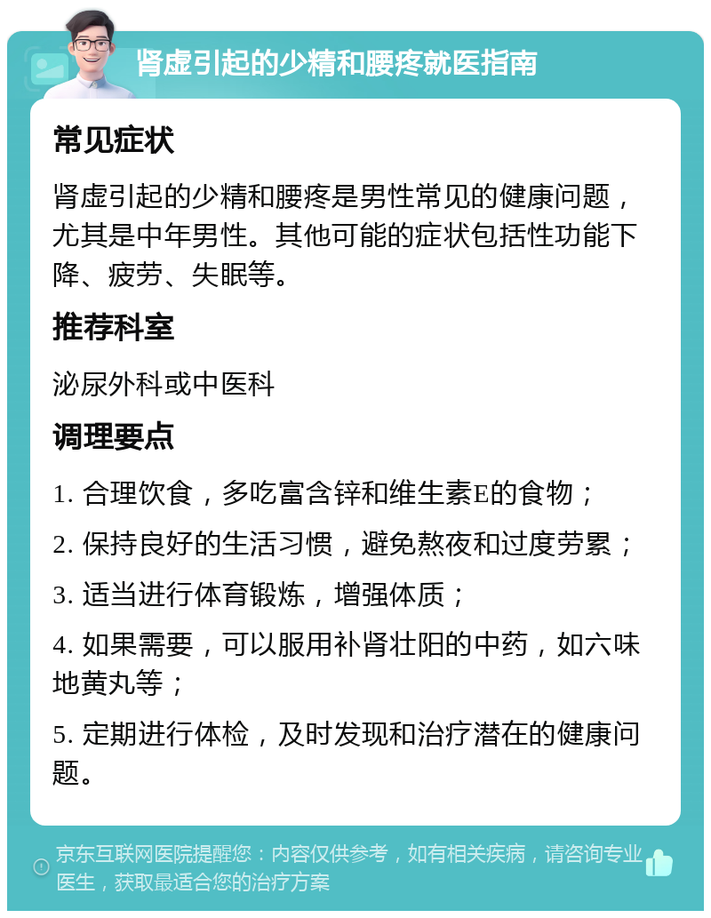 肾虚引起的少精和腰疼就医指南 常见症状 肾虚引起的少精和腰疼是男性常见的健康问题，尤其是中年男性。其他可能的症状包括性功能下降、疲劳、失眠等。 推荐科室 泌尿外科或中医科 调理要点 1. 合理饮食，多吃富含锌和维生素E的食物； 2. 保持良好的生活习惯，避免熬夜和过度劳累； 3. 适当进行体育锻炼，增强体质； 4. 如果需要，可以服用补肾壮阳的中药，如六味地黄丸等； 5. 定期进行体检，及时发现和治疗潜在的健康问题。