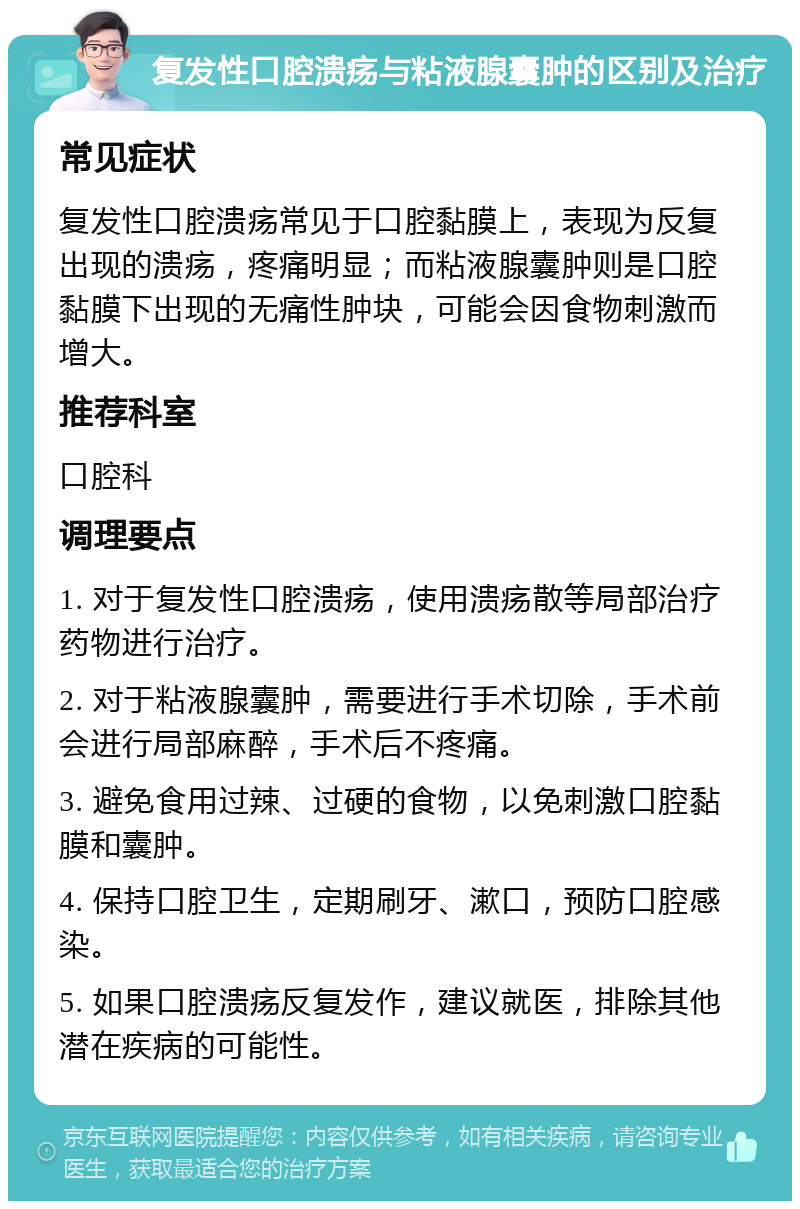 复发性口腔溃疡与粘液腺囊肿的区别及治疗 常见症状 复发性口腔溃疡常见于口腔黏膜上，表现为反复出现的溃疡，疼痛明显；而粘液腺囊肿则是口腔黏膜下出现的无痛性肿块，可能会因食物刺激而增大。 推荐科室 口腔科 调理要点 1. 对于复发性口腔溃疡，使用溃疡散等局部治疗药物进行治疗。 2. 对于粘液腺囊肿，需要进行手术切除，手术前会进行局部麻醉，手术后不疼痛。 3. 避免食用过辣、过硬的食物，以免刺激口腔黏膜和囊肿。 4. 保持口腔卫生，定期刷牙、漱口，预防口腔感染。 5. 如果口腔溃疡反复发作，建议就医，排除其他潜在疾病的可能性。