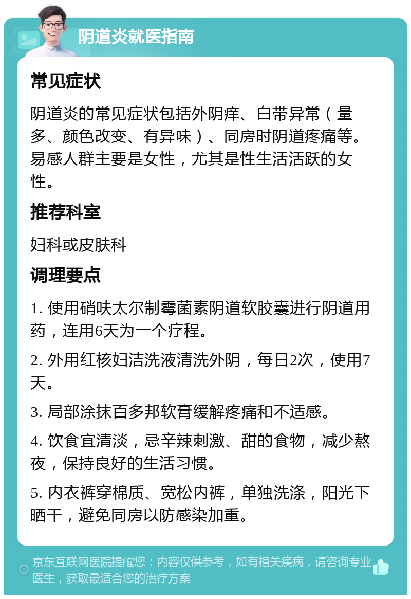 阴道炎就医指南 常见症状 阴道炎的常见症状包括外阴痒、白带异常（量多、颜色改变、有异味）、同房时阴道疼痛等。易感人群主要是女性，尤其是性生活活跃的女性。 推荐科室 妇科或皮肤科 调理要点 1. 使用硝呋太尔制霉菌素阴道软胶囊进行阴道用药，连用6天为一个疗程。 2. 外用红核妇洁洗液清洗外阴，每日2次，使用7天。 3. 局部涂抹百多邦软膏缓解疼痛和不适感。 4. 饮食宜清淡，忌辛辣刺激、甜的食物，减少熬夜，保持良好的生活习惯。 5. 内衣裤穿棉质、宽松内裤，单独洗涤，阳光下晒干，避免同房以防感染加重。