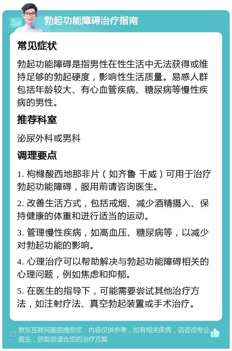 勃起功能障碍治疗指南 常见症状 勃起功能障碍是指男性在性生活中无法获得或维持足够的勃起硬度，影响性生活质量。易感人群包括年龄较大、有心血管疾病、糖尿病等慢性疾病的男性。 推荐科室 泌尿外科或男科 调理要点 1. 枸橼酸西地那非片（如齐鲁 千威）可用于治疗勃起功能障碍，服用前请咨询医生。 2. 改善生活方式，包括戒烟、减少酒精摄入、保持健康的体重和进行适当的运动。 3. 管理慢性疾病，如高血压、糖尿病等，以减少对勃起功能的影响。 4. 心理治疗可以帮助解决与勃起功能障碍相关的心理问题，例如焦虑和抑郁。 5. 在医生的指导下，可能需要尝试其他治疗方法，如注射疗法、真空勃起装置或手术治疗。