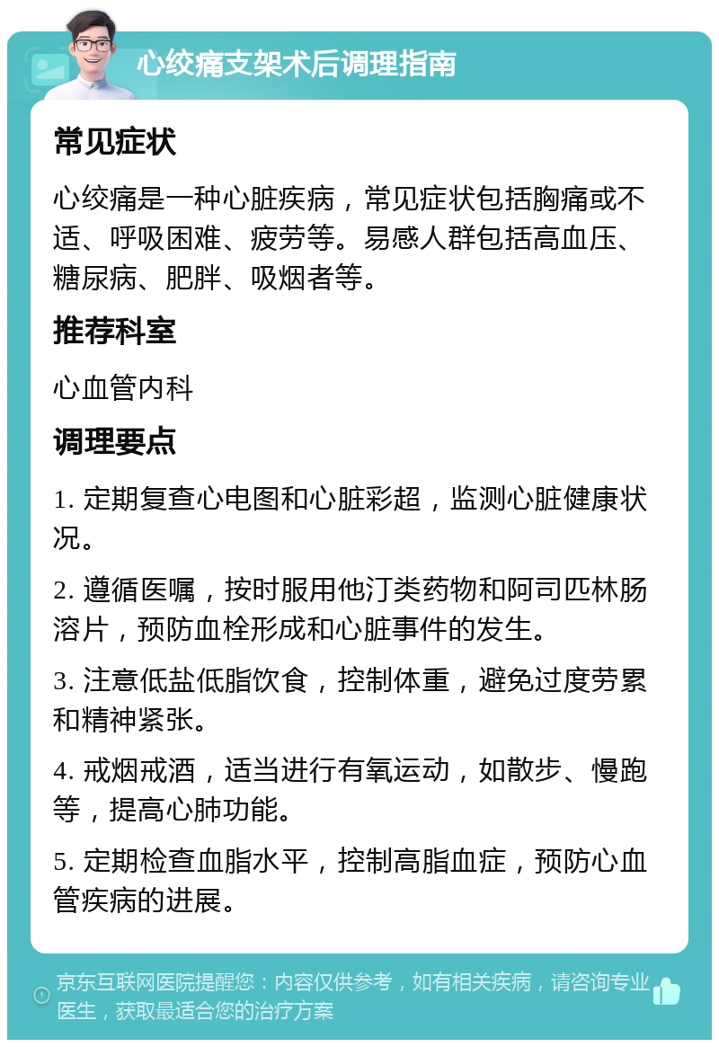 心绞痛支架术后调理指南 常见症状 心绞痛是一种心脏疾病，常见症状包括胸痛或不适、呼吸困难、疲劳等。易感人群包括高血压、糖尿病、肥胖、吸烟者等。 推荐科室 心血管内科 调理要点 1. 定期复查心电图和心脏彩超，监测心脏健康状况。 2. 遵循医嘱，按时服用他汀类药物和阿司匹林肠溶片，预防血栓形成和心脏事件的发生。 3. 注意低盐低脂饮食，控制体重，避免过度劳累和精神紧张。 4. 戒烟戒酒，适当进行有氧运动，如散步、慢跑等，提高心肺功能。 5. 定期检查血脂水平，控制高脂血症，预防心血管疾病的进展。