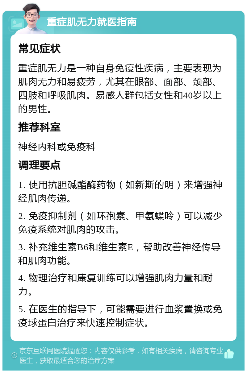 重症肌无力就医指南 常见症状 重症肌无力是一种自身免疫性疾病，主要表现为肌肉无力和易疲劳，尤其在眼部、面部、颈部、四肢和呼吸肌肉。易感人群包括女性和40岁以上的男性。 推荐科室 神经内科或免疫科 调理要点 1. 使用抗胆碱酯酶药物（如新斯的明）来增强神经肌肉传递。 2. 免疫抑制剂（如环孢素、甲氨蝶呤）可以减少免疫系统对肌肉的攻击。 3. 补充维生素B6和维生素E，帮助改善神经传导和肌肉功能。 4. 物理治疗和康复训练可以增强肌肉力量和耐力。 5. 在医生的指导下，可能需要进行血浆置换或免疫球蛋白治疗来快速控制症状。