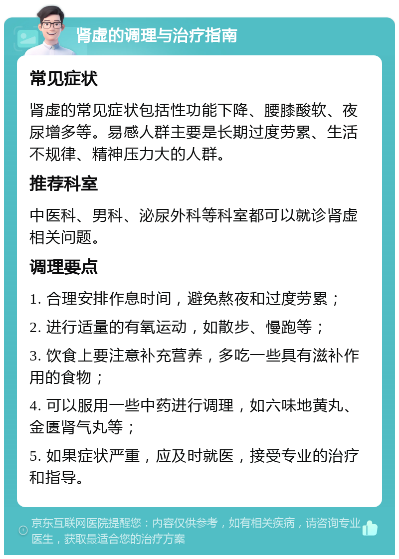 肾虚的调理与治疗指南 常见症状 肾虚的常见症状包括性功能下降、腰膝酸软、夜尿增多等。易感人群主要是长期过度劳累、生活不规律、精神压力大的人群。 推荐科室 中医科、男科、泌尿外科等科室都可以就诊肾虚相关问题。 调理要点 1. 合理安排作息时间，避免熬夜和过度劳累； 2. 进行适量的有氧运动，如散步、慢跑等； 3. 饮食上要注意补充营养，多吃一些具有滋补作用的食物； 4. 可以服用一些中药进行调理，如六味地黄丸、金匮肾气丸等； 5. 如果症状严重，应及时就医，接受专业的治疗和指导。