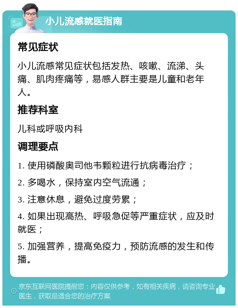 小儿流感就医指南 常见症状 小儿流感常见症状包括发热、咳嗽、流涕、头痛、肌肉疼痛等，易感人群主要是儿童和老年人。 推荐科室 儿科或呼吸内科 调理要点 1. 使用磷酸奥司他韦颗粒进行抗病毒治疗； 2. 多喝水，保持室内空气流通； 3. 注意休息，避免过度劳累； 4. 如果出现高热、呼吸急促等严重症状，应及时就医； 5. 加强营养，提高免疫力，预防流感的发生和传播。