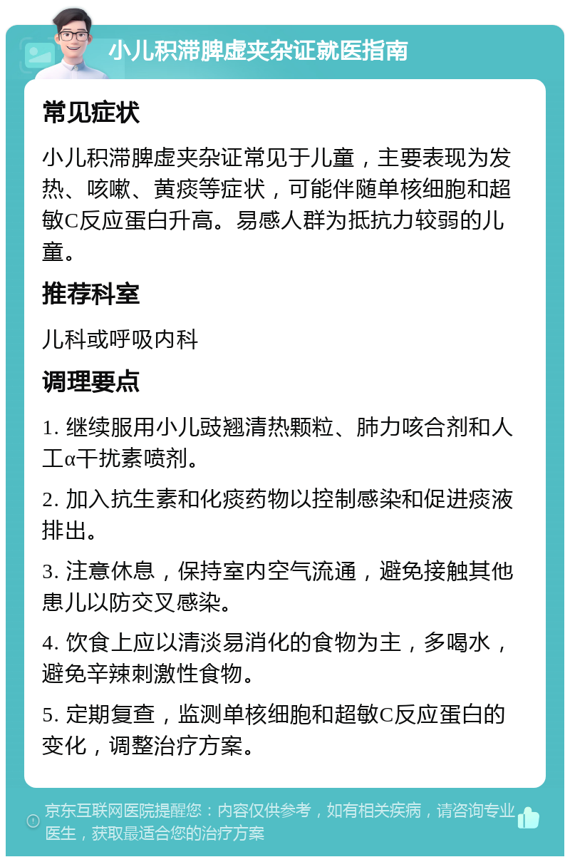 小儿积滞脾虚夹杂证就医指南 常见症状 小儿积滞脾虚夹杂证常见于儿童，主要表现为发热、咳嗽、黄痰等症状，可能伴随单核细胞和超敏C反应蛋白升高。易感人群为抵抗力较弱的儿童。 推荐科室 儿科或呼吸内科 调理要点 1. 继续服用小儿豉翘清热颗粒、肺力咳合剂和人工α干扰素喷剂。 2. 加入抗生素和化痰药物以控制感染和促进痰液排出。 3. 注意休息，保持室内空气流通，避免接触其他患儿以防交叉感染。 4. 饮食上应以清淡易消化的食物为主，多喝水，避免辛辣刺激性食物。 5. 定期复查，监测单核细胞和超敏C反应蛋白的变化，调整治疗方案。