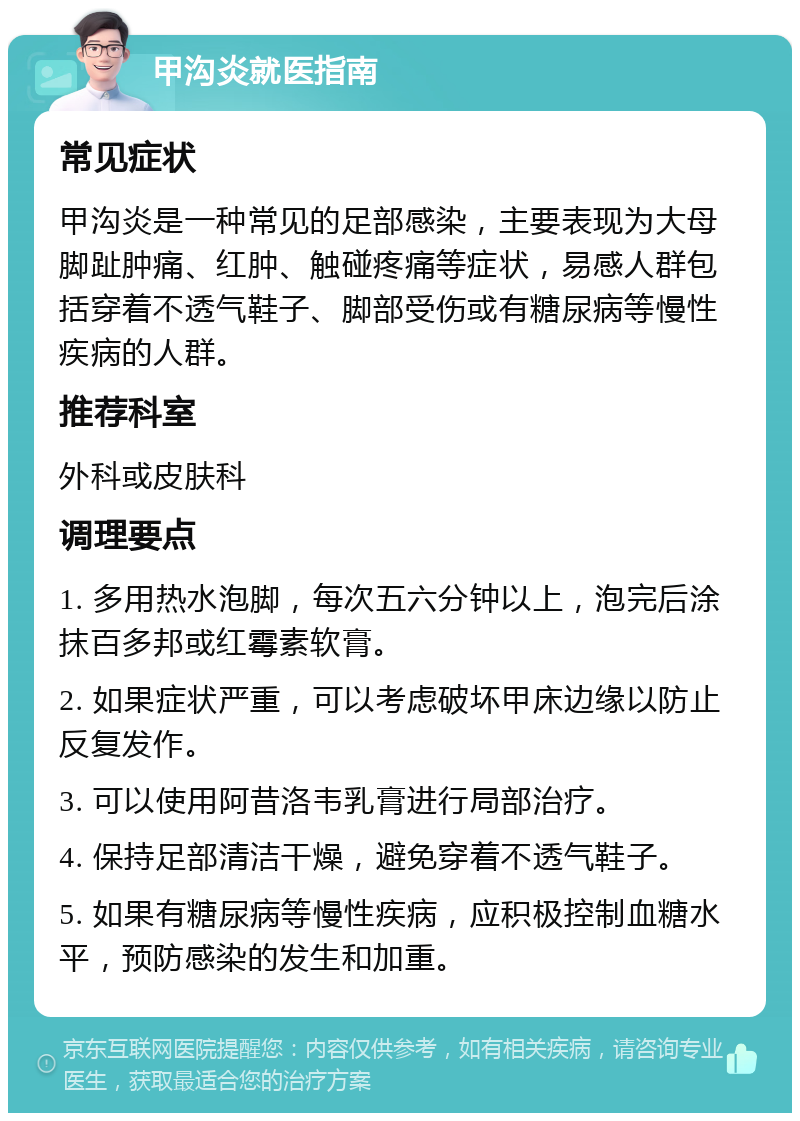 甲沟炎就医指南 常见症状 甲沟炎是一种常见的足部感染，主要表现为大母脚趾肿痛、红肿、触碰疼痛等症状，易感人群包括穿着不透气鞋子、脚部受伤或有糖尿病等慢性疾病的人群。 推荐科室 外科或皮肤科 调理要点 1. 多用热水泡脚，每次五六分钟以上，泡完后涂抹百多邦或红霉素软膏。 2. 如果症状严重，可以考虑破坏甲床边缘以防止反复发作。 3. 可以使用阿昔洛韦乳膏进行局部治疗。 4. 保持足部清洁干燥，避免穿着不透气鞋子。 5. 如果有糖尿病等慢性疾病，应积极控制血糖水平，预防感染的发生和加重。