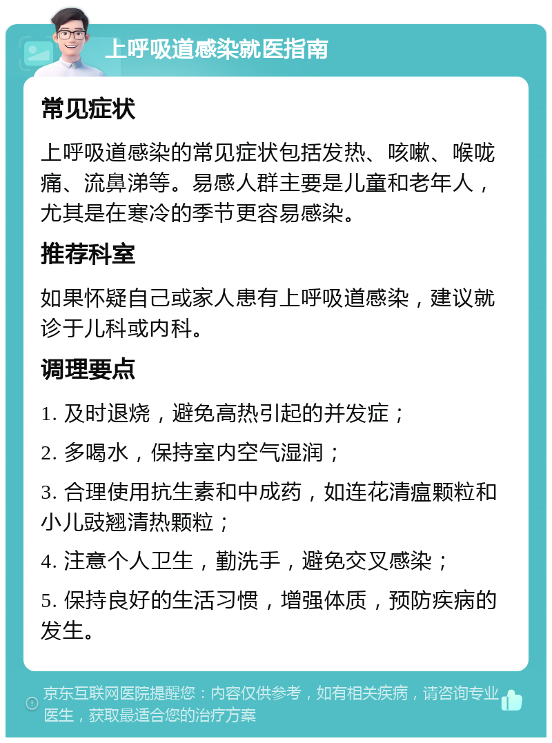 上呼吸道感染就医指南 常见症状 上呼吸道感染的常见症状包括发热、咳嗽、喉咙痛、流鼻涕等。易感人群主要是儿童和老年人，尤其是在寒冷的季节更容易感染。 推荐科室 如果怀疑自己或家人患有上呼吸道感染，建议就诊于儿科或内科。 调理要点 1. 及时退烧，避免高热引起的并发症； 2. 多喝水，保持室内空气湿润； 3. 合理使用抗生素和中成药，如连花清瘟颗粒和小儿豉翘清热颗粒； 4. 注意个人卫生，勤洗手，避免交叉感染； 5. 保持良好的生活习惯，增强体质，预防疾病的发生。