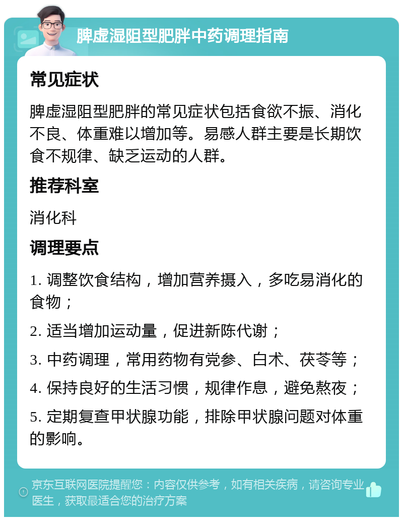 脾虚湿阻型肥胖中药调理指南 常见症状 脾虚湿阻型肥胖的常见症状包括食欲不振、消化不良、体重难以增加等。易感人群主要是长期饮食不规律、缺乏运动的人群。 推荐科室 消化科 调理要点 1. 调整饮食结构，增加营养摄入，多吃易消化的食物； 2. 适当增加运动量，促进新陈代谢； 3. 中药调理，常用药物有党参、白术、茯苓等； 4. 保持良好的生活习惯，规律作息，避免熬夜； 5. 定期复查甲状腺功能，排除甲状腺问题对体重的影响。