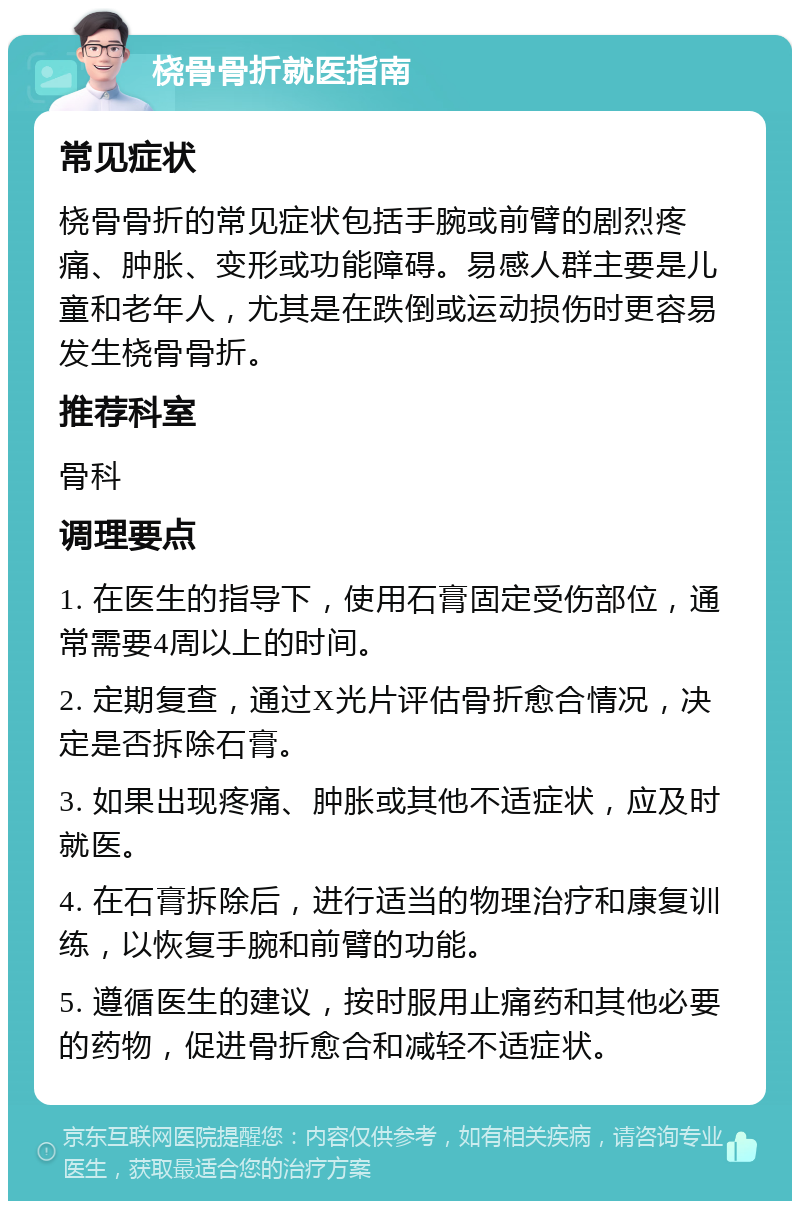 桡骨骨折就医指南 常见症状 桡骨骨折的常见症状包括手腕或前臂的剧烈疼痛、肿胀、变形或功能障碍。易感人群主要是儿童和老年人，尤其是在跌倒或运动损伤时更容易发生桡骨骨折。 推荐科室 骨科 调理要点 1. 在医生的指导下，使用石膏固定受伤部位，通常需要4周以上的时间。 2. 定期复查，通过X光片评估骨折愈合情况，决定是否拆除石膏。 3. 如果出现疼痛、肿胀或其他不适症状，应及时就医。 4. 在石膏拆除后，进行适当的物理治疗和康复训练，以恢复手腕和前臂的功能。 5. 遵循医生的建议，按时服用止痛药和其他必要的药物，促进骨折愈合和减轻不适症状。