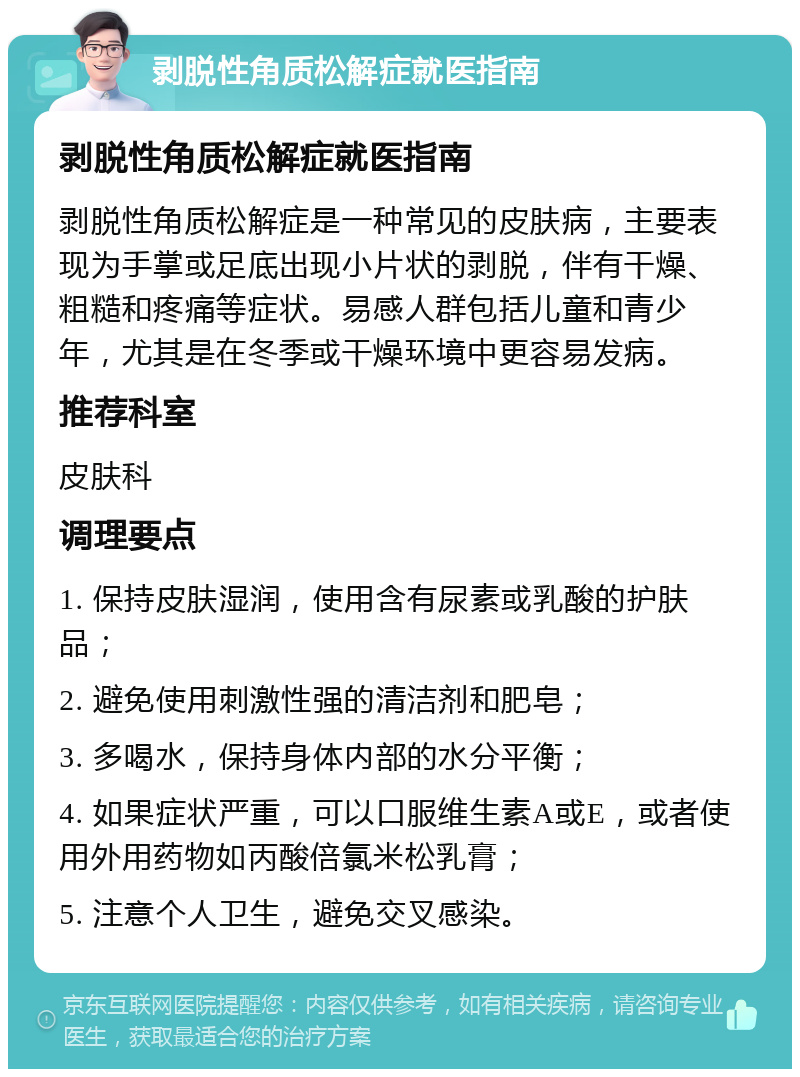 剥脱性角质松解症就医指南 剥脱性角质松解症就医指南 剥脱性角质松解症是一种常见的皮肤病，主要表现为手掌或足底出现小片状的剥脱，伴有干燥、粗糙和疼痛等症状。易感人群包括儿童和青少年，尤其是在冬季或干燥环境中更容易发病。 推荐科室 皮肤科 调理要点 1. 保持皮肤湿润，使用含有尿素或乳酸的护肤品； 2. 避免使用刺激性强的清洁剂和肥皂； 3. 多喝水，保持身体内部的水分平衡； 4. 如果症状严重，可以口服维生素A或E，或者使用外用药物如丙酸倍氯米松乳膏； 5. 注意个人卫生，避免交叉感染。