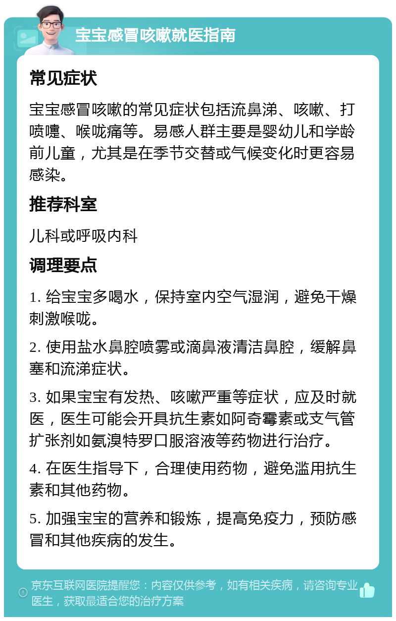 宝宝感冒咳嗽就医指南 常见症状 宝宝感冒咳嗽的常见症状包括流鼻涕、咳嗽、打喷嚏、喉咙痛等。易感人群主要是婴幼儿和学龄前儿童，尤其是在季节交替或气候变化时更容易感染。 推荐科室 儿科或呼吸内科 调理要点 1. 给宝宝多喝水，保持室内空气湿润，避免干燥刺激喉咙。 2. 使用盐水鼻腔喷雾或滴鼻液清洁鼻腔，缓解鼻塞和流涕症状。 3. 如果宝宝有发热、咳嗽严重等症状，应及时就医，医生可能会开具抗生素如阿奇霉素或支气管扩张剂如氨溴特罗口服溶液等药物进行治疗。 4. 在医生指导下，合理使用药物，避免滥用抗生素和其他药物。 5. 加强宝宝的营养和锻炼，提高免疫力，预防感冒和其他疾病的发生。