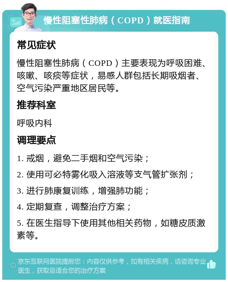 慢性阻塞性肺病（COPD）就医指南 常见症状 慢性阻塞性肺病（COPD）主要表现为呼吸困难、咳嗽、咳痰等症状，易感人群包括长期吸烟者、空气污染严重地区居民等。 推荐科室 呼吸内科 调理要点 1. 戒烟，避免二手烟和空气污染； 2. 使用可必特雾化吸入溶液等支气管扩张剂； 3. 进行肺康复训练，增强肺功能； 4. 定期复查，调整治疗方案； 5. 在医生指导下使用其他相关药物，如糖皮质激素等。