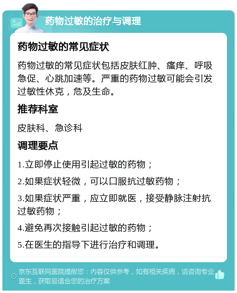 药物过敏的治疗与调理 药物过敏的常见症状 药物过敏的常见症状包括皮肤红肿、瘙痒、呼吸急促、心跳加速等。严重的药物过敏可能会引发过敏性休克，危及生命。 推荐科室 皮肤科、急诊科 调理要点 1.立即停止使用引起过敏的药物； 2.如果症状轻微，可以口服抗过敏药物； 3.如果症状严重，应立即就医，接受静脉注射抗过敏药物； 4.避免再次接触引起过敏的药物； 5.在医生的指导下进行治疗和调理。