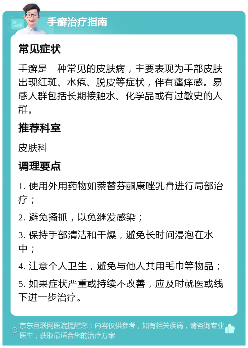 手癣治疗指南 常见症状 手癣是一种常见的皮肤病，主要表现为手部皮肤出现红斑、水疱、脱皮等症状，伴有瘙痒感。易感人群包括长期接触水、化学品或有过敏史的人群。 推荐科室 皮肤科 调理要点 1. 使用外用药物如萘替芬酮康唑乳膏进行局部治疗； 2. 避免搔抓，以免继发感染； 3. 保持手部清洁和干燥，避免长时间浸泡在水中； 4. 注意个人卫生，避免与他人共用毛巾等物品； 5. 如果症状严重或持续不改善，应及时就医或线下进一步治疗。