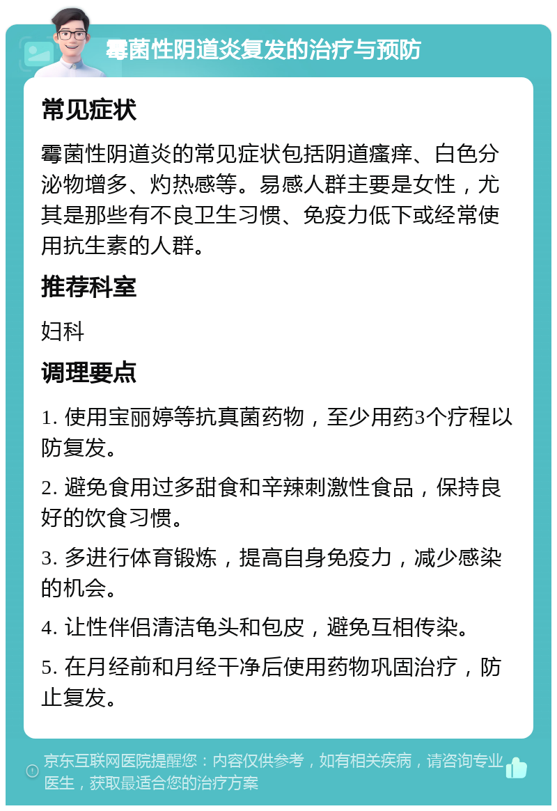 霉菌性阴道炎复发的治疗与预防 常见症状 霉菌性阴道炎的常见症状包括阴道瘙痒、白色分泌物增多、灼热感等。易感人群主要是女性，尤其是那些有不良卫生习惯、免疫力低下或经常使用抗生素的人群。 推荐科室 妇科 调理要点 1. 使用宝丽婷等抗真菌药物，至少用药3个疗程以防复发。 2. 避免食用过多甜食和辛辣刺激性食品，保持良好的饮食习惯。 3. 多进行体育锻炼，提高自身免疫力，减少感染的机会。 4. 让性伴侣清洁龟头和包皮，避免互相传染。 5. 在月经前和月经干净后使用药物巩固治疗，防止复发。