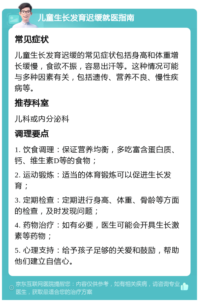 儿童生长发育迟缓就医指南 常见症状 儿童生长发育迟缓的常见症状包括身高和体重增长缓慢，食欲不振，容易出汗等。这种情况可能与多种因素有关，包括遗传、营养不良、慢性疾病等。 推荐科室 儿科或内分泌科 调理要点 1. 饮食调理：保证营养均衡，多吃富含蛋白质、钙、维生素D等的食物； 2. 运动锻炼：适当的体育锻炼可以促进生长发育； 3. 定期检查：定期进行身高、体重、骨龄等方面的检查，及时发现问题； 4. 药物治疗：如有必要，医生可能会开具生长激素等药物； 5. 心理支持：给予孩子足够的关爱和鼓励，帮助他们建立自信心。