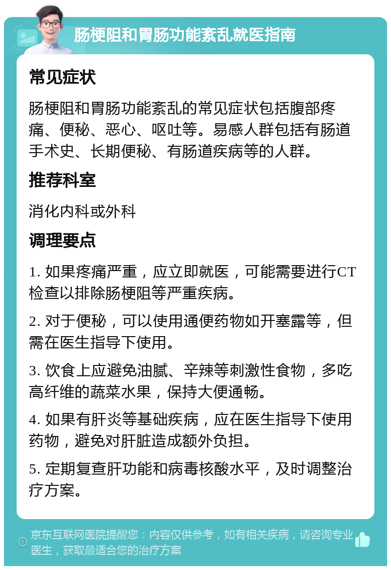 肠梗阻和胃肠功能紊乱就医指南 常见症状 肠梗阻和胃肠功能紊乱的常见症状包括腹部疼痛、便秘、恶心、呕吐等。易感人群包括有肠道手术史、长期便秘、有肠道疾病等的人群。 推荐科室 消化内科或外科 调理要点 1. 如果疼痛严重，应立即就医，可能需要进行CT检查以排除肠梗阻等严重疾病。 2. 对于便秘，可以使用通便药物如开塞露等，但需在医生指导下使用。 3. 饮食上应避免油腻、辛辣等刺激性食物，多吃高纤维的蔬菜水果，保持大便通畅。 4. 如果有肝炎等基础疾病，应在医生指导下使用药物，避免对肝脏造成额外负担。 5. 定期复查肝功能和病毒核酸水平，及时调整治疗方案。