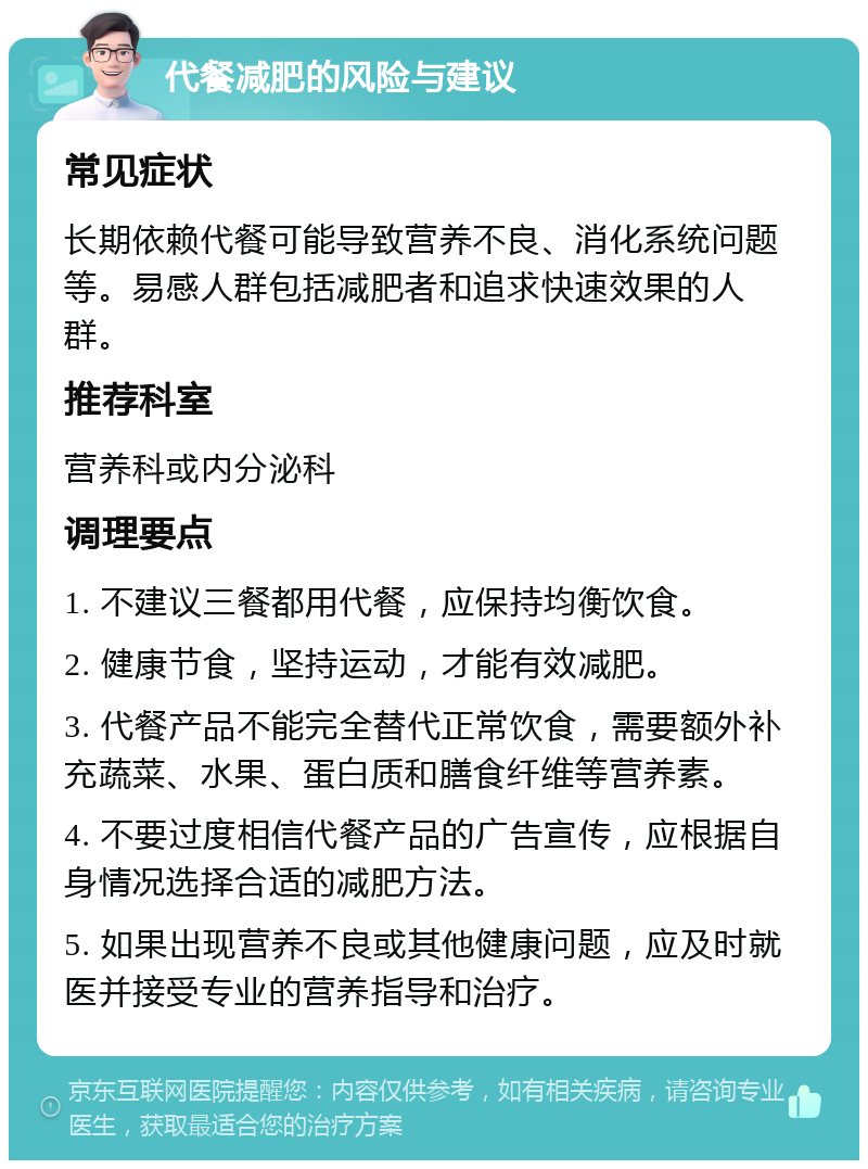 代餐减肥的风险与建议 常见症状 长期依赖代餐可能导致营养不良、消化系统问题等。易感人群包括减肥者和追求快速效果的人群。 推荐科室 营养科或内分泌科 调理要点 1. 不建议三餐都用代餐，应保持均衡饮食。 2. 健康节食，坚持运动，才能有效减肥。 3. 代餐产品不能完全替代正常饮食，需要额外补充蔬菜、水果、蛋白质和膳食纤维等营养素。 4. 不要过度相信代餐产品的广告宣传，应根据自身情况选择合适的减肥方法。 5. 如果出现营养不良或其他健康问题，应及时就医并接受专业的营养指导和治疗。