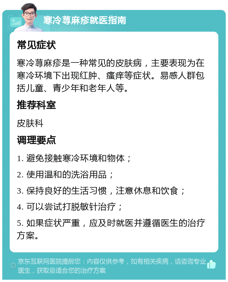 寒冷荨麻疹就医指南 常见症状 寒冷荨麻疹是一种常见的皮肤病，主要表现为在寒冷环境下出现红肿、瘙痒等症状。易感人群包括儿童、青少年和老年人等。 推荐科室 皮肤科 调理要点 1. 避免接触寒冷环境和物体； 2. 使用温和的洗浴用品； 3. 保持良好的生活习惯，注意休息和饮食； 4. 可以尝试打脱敏针治疗； 5. 如果症状严重，应及时就医并遵循医生的治疗方案。