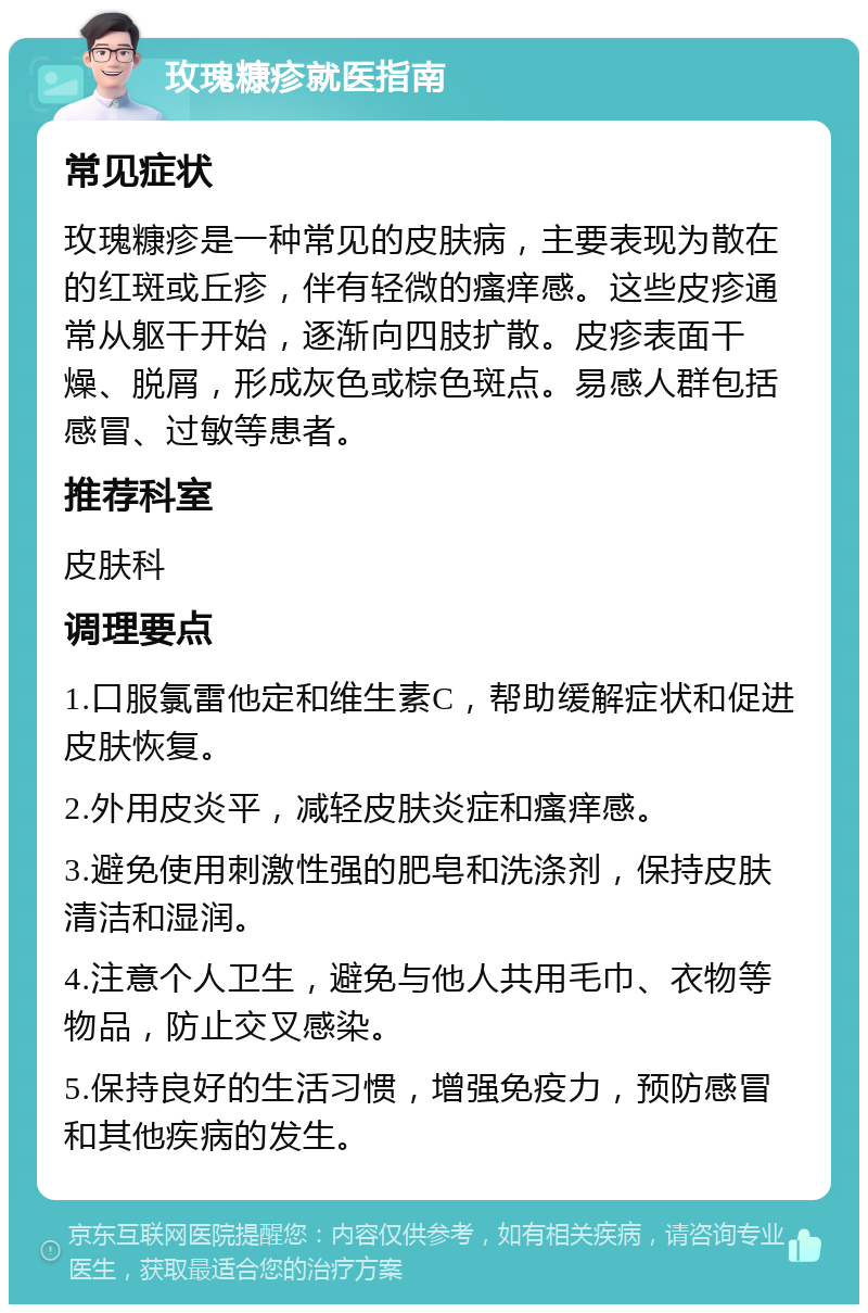 玫瑰糠疹就医指南 常见症状 玫瑰糠疹是一种常见的皮肤病，主要表现为散在的红斑或丘疹，伴有轻微的瘙痒感。这些皮疹通常从躯干开始，逐渐向四肢扩散。皮疹表面干燥、脱屑，形成灰色或棕色斑点。易感人群包括感冒、过敏等患者。 推荐科室 皮肤科 调理要点 1.口服氯雷他定和维生素C，帮助缓解症状和促进皮肤恢复。 2.外用皮炎平，减轻皮肤炎症和瘙痒感。 3.避免使用刺激性强的肥皂和洗涤剂，保持皮肤清洁和湿润。 4.注意个人卫生，避免与他人共用毛巾、衣物等物品，防止交叉感染。 5.保持良好的生活习惯，增强免疫力，预防感冒和其他疾病的发生。