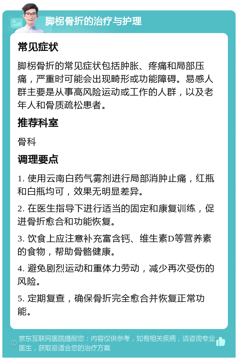 脚柺骨折的治疗与护理 常见症状 脚柺骨折的常见症状包括肿胀、疼痛和局部压痛，严重时可能会出现畸形或功能障碍。易感人群主要是从事高风险运动或工作的人群，以及老年人和骨质疏松患者。 推荐科室 骨科 调理要点 1. 使用云南白药气雾剂进行局部消肿止痛，红瓶和白瓶均可，效果无明显差异。 2. 在医生指导下进行适当的固定和康复训练，促进骨折愈合和功能恢复。 3. 饮食上应注意补充富含钙、维生素D等营养素的食物，帮助骨骼健康。 4. 避免剧烈运动和重体力劳动，减少再次受伤的风险。 5. 定期复查，确保骨折完全愈合并恢复正常功能。