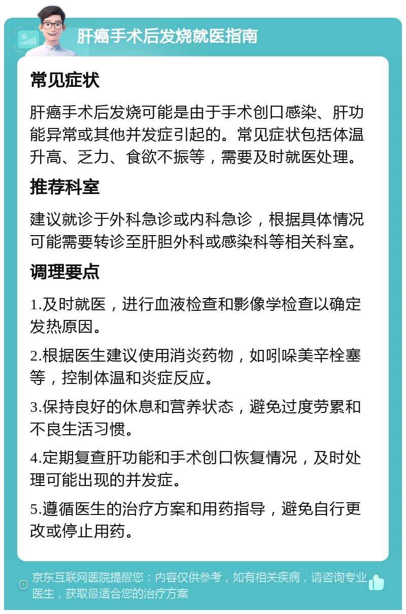 肝癌手术后发烧就医指南 常见症状 肝癌手术后发烧可能是由于手术创口感染、肝功能异常或其他并发症引起的。常见症状包括体温升高、乏力、食欲不振等，需要及时就医处理。 推荐科室 建议就诊于外科急诊或内科急诊，根据具体情况可能需要转诊至肝胆外科或感染科等相关科室。 调理要点 1.及时就医，进行血液检查和影像学检查以确定发热原因。 2.根据医生建议使用消炎药物，如吲哚美辛栓塞等，控制体温和炎症反应。 3.保持良好的休息和营养状态，避免过度劳累和不良生活习惯。 4.定期复查肝功能和手术创口恢复情况，及时处理可能出现的并发症。 5.遵循医生的治疗方案和用药指导，避免自行更改或停止用药。