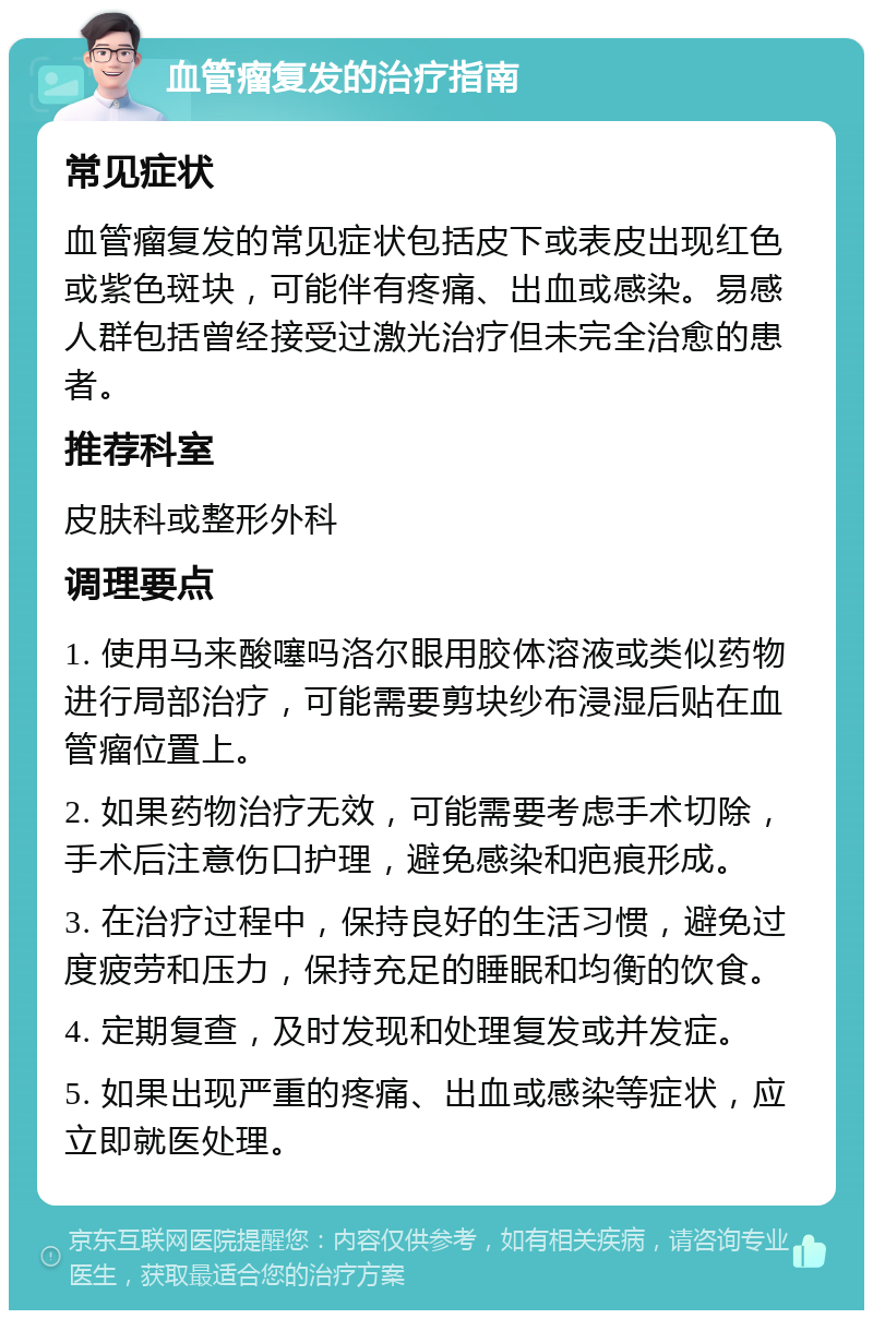 血管瘤复发的治疗指南 常见症状 血管瘤复发的常见症状包括皮下或表皮出现红色或紫色斑块，可能伴有疼痛、出血或感染。易感人群包括曾经接受过激光治疗但未完全治愈的患者。 推荐科室 皮肤科或整形外科 调理要点 1. 使用马来酸噻吗洛尔眼用胶体溶液或类似药物进行局部治疗，可能需要剪块纱布浸湿后贴在血管瘤位置上。 2. 如果药物治疗无效，可能需要考虑手术切除，手术后注意伤口护理，避免感染和疤痕形成。 3. 在治疗过程中，保持良好的生活习惯，避免过度疲劳和压力，保持充足的睡眠和均衡的饮食。 4. 定期复查，及时发现和处理复发或并发症。 5. 如果出现严重的疼痛、出血或感染等症状，应立即就医处理。