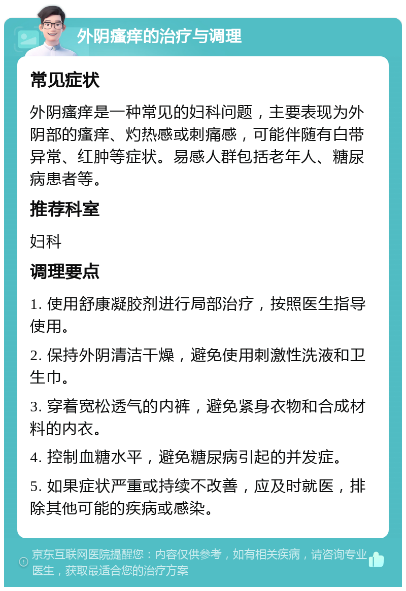 外阴瘙痒的治疗与调理 常见症状 外阴瘙痒是一种常见的妇科问题，主要表现为外阴部的瘙痒、灼热感或刺痛感，可能伴随有白带异常、红肿等症状。易感人群包括老年人、糖尿病患者等。 推荐科室 妇科 调理要点 1. 使用舒康凝胶剂进行局部治疗，按照医生指导使用。 2. 保持外阴清洁干燥，避免使用刺激性洗液和卫生巾。 3. 穿着宽松透气的内裤，避免紧身衣物和合成材料的内衣。 4. 控制血糖水平，避免糖尿病引起的并发症。 5. 如果症状严重或持续不改善，应及时就医，排除其他可能的疾病或感染。