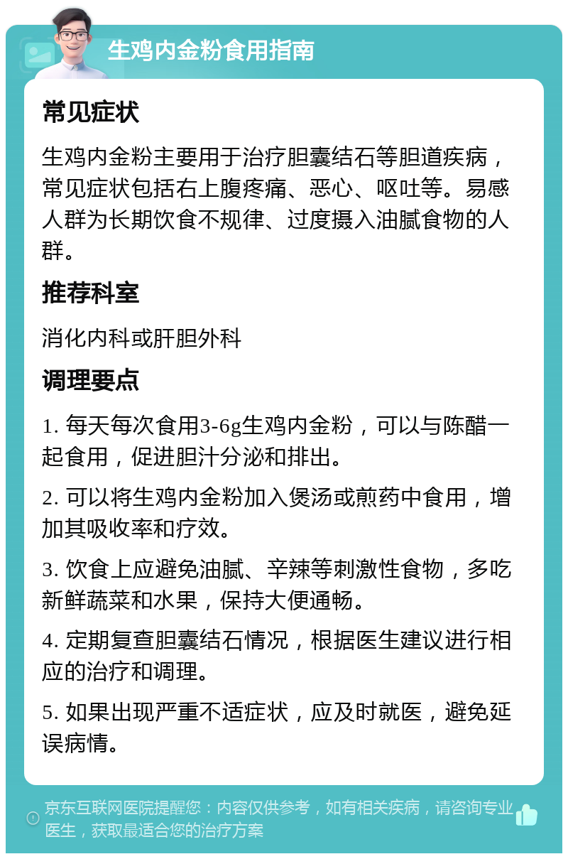 生鸡内金粉食用指南 常见症状 生鸡内金粉主要用于治疗胆囊结石等胆道疾病，常见症状包括右上腹疼痛、恶心、呕吐等。易感人群为长期饮食不规律、过度摄入油腻食物的人群。 推荐科室 消化内科或肝胆外科 调理要点 1. 每天每次食用3-6g生鸡内金粉，可以与陈醋一起食用，促进胆汁分泌和排出。 2. 可以将生鸡内金粉加入煲汤或煎药中食用，增加其吸收率和疗效。 3. 饮食上应避免油腻、辛辣等刺激性食物，多吃新鲜蔬菜和水果，保持大便通畅。 4. 定期复查胆囊结石情况，根据医生建议进行相应的治疗和调理。 5. 如果出现严重不适症状，应及时就医，避免延误病情。