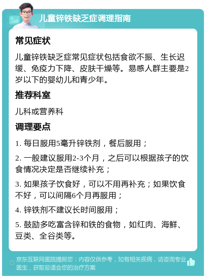 儿童锌铁缺乏症调理指南 常见症状 儿童锌铁缺乏症常见症状包括食欲不振、生长迟缓、免疫力下降、皮肤干燥等。易感人群主要是2岁以下的婴幼儿和青少年。 推荐科室 儿科或营养科 调理要点 1. 每日服用5毫升锌铁剂，餐后服用； 2. 一般建议服用2-3个月，之后可以根据孩子的饮食情况决定是否继续补充； 3. 如果孩子饮食好，可以不用再补充；如果饮食不好，可以间隔6个月再服用； 4. 锌铁剂不建议长时间服用； 5. 鼓励多吃富含锌和铁的食物，如红肉、海鲜、豆类、全谷类等。