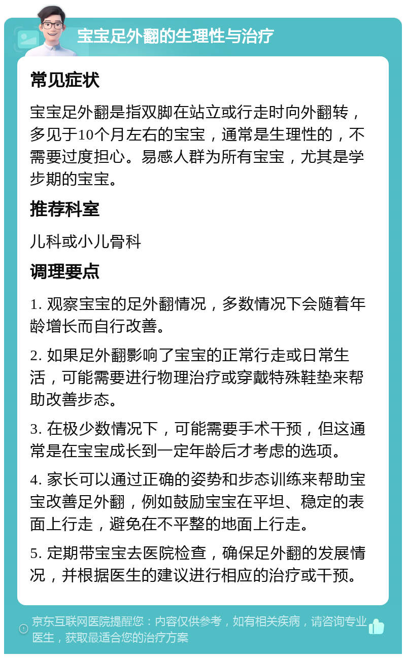 宝宝足外翻的生理性与治疗 常见症状 宝宝足外翻是指双脚在站立或行走时向外翻转，多见于10个月左右的宝宝，通常是生理性的，不需要过度担心。易感人群为所有宝宝，尤其是学步期的宝宝。 推荐科室 儿科或小儿骨科 调理要点 1. 观察宝宝的足外翻情况，多数情况下会随着年龄增长而自行改善。 2. 如果足外翻影响了宝宝的正常行走或日常生活，可能需要进行物理治疗或穿戴特殊鞋垫来帮助改善步态。 3. 在极少数情况下，可能需要手术干预，但这通常是在宝宝成长到一定年龄后才考虑的选项。 4. 家长可以通过正确的姿势和步态训练来帮助宝宝改善足外翻，例如鼓励宝宝在平坦、稳定的表面上行走，避免在不平整的地面上行走。 5. 定期带宝宝去医院检查，确保足外翻的发展情况，并根据医生的建议进行相应的治疗或干预。