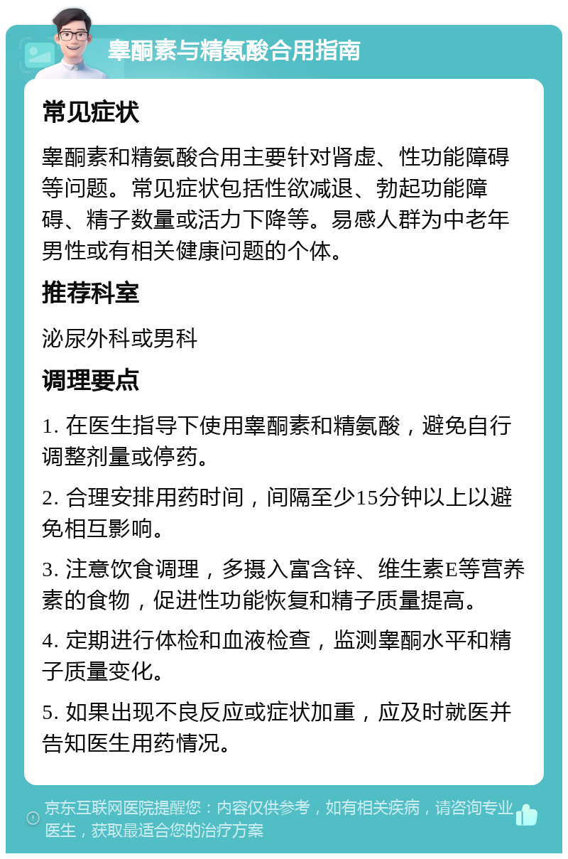 睾酮素与精氨酸合用指南 常见症状 睾酮素和精氨酸合用主要针对肾虚、性功能障碍等问题。常见症状包括性欲减退、勃起功能障碍、精子数量或活力下降等。易感人群为中老年男性或有相关健康问题的个体。 推荐科室 泌尿外科或男科 调理要点 1. 在医生指导下使用睾酮素和精氨酸，避免自行调整剂量或停药。 2. 合理安排用药时间，间隔至少15分钟以上以避免相互影响。 3. 注意饮食调理，多摄入富含锌、维生素E等营养素的食物，促进性功能恢复和精子质量提高。 4. 定期进行体检和血液检查，监测睾酮水平和精子质量变化。 5. 如果出现不良反应或症状加重，应及时就医并告知医生用药情况。