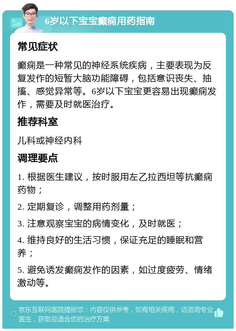 6岁以下宝宝癫痫用药指南 常见症状 癫痫是一种常见的神经系统疾病，主要表现为反复发作的短暂大脑功能障碍，包括意识丧失、抽搐、感觉异常等。6岁以下宝宝更容易出现癫痫发作，需要及时就医治疗。 推荐科室 儿科或神经内科 调理要点 1. 根据医生建议，按时服用左乙拉西坦等抗癫痫药物； 2. 定期复诊，调整用药剂量； 3. 注意观察宝宝的病情变化，及时就医； 4. 维持良好的生活习惯，保证充足的睡眠和营养； 5. 避免诱发癫痫发作的因素，如过度疲劳、情绪激动等。