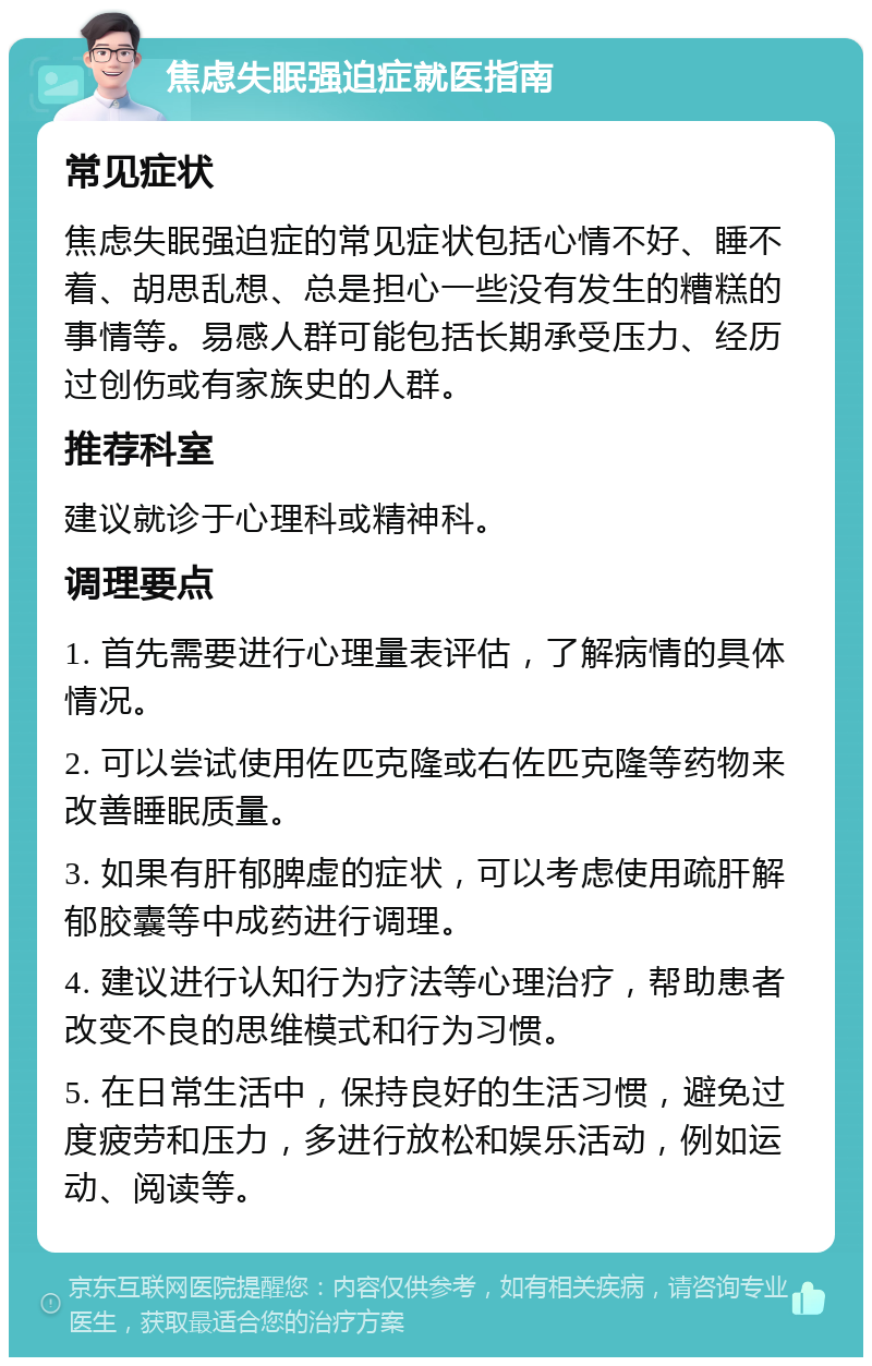 焦虑失眠强迫症就医指南 常见症状 焦虑失眠强迫症的常见症状包括心情不好、睡不着、胡思乱想、总是担心一些没有发生的糟糕的事情等。易感人群可能包括长期承受压力、经历过创伤或有家族史的人群。 推荐科室 建议就诊于心理科或精神科。 调理要点 1. 首先需要进行心理量表评估，了解病情的具体情况。 2. 可以尝试使用佐匹克隆或右佐匹克隆等药物来改善睡眠质量。 3. 如果有肝郁脾虚的症状，可以考虑使用疏肝解郁胶囊等中成药进行调理。 4. 建议进行认知行为疗法等心理治疗，帮助患者改变不良的思维模式和行为习惯。 5. 在日常生活中，保持良好的生活习惯，避免过度疲劳和压力，多进行放松和娱乐活动，例如运动、阅读等。