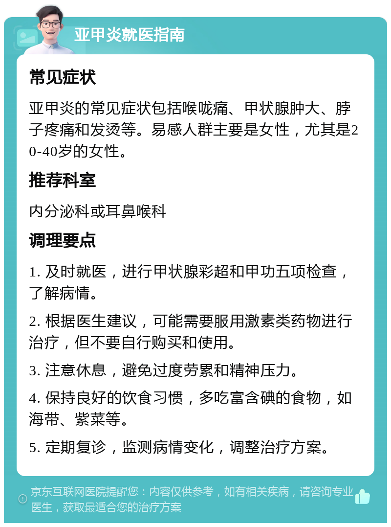 亚甲炎就医指南 常见症状 亚甲炎的常见症状包括喉咙痛、甲状腺肿大、脖子疼痛和发烫等。易感人群主要是女性，尤其是20-40岁的女性。 推荐科室 内分泌科或耳鼻喉科 调理要点 1. 及时就医，进行甲状腺彩超和甲功五项检查，了解病情。 2. 根据医生建议，可能需要服用激素类药物进行治疗，但不要自行购买和使用。 3. 注意休息，避免过度劳累和精神压力。 4. 保持良好的饮食习惯，多吃富含碘的食物，如海带、紫菜等。 5. 定期复诊，监测病情变化，调整治疗方案。