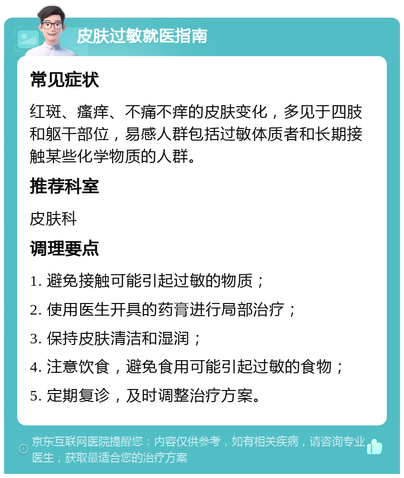 皮肤过敏就医指南 常见症状 红斑、瘙痒、不痛不痒的皮肤变化，多见于四肢和躯干部位，易感人群包括过敏体质者和长期接触某些化学物质的人群。 推荐科室 皮肤科 调理要点 1. 避免接触可能引起过敏的物质； 2. 使用医生开具的药膏进行局部治疗； 3. 保持皮肤清洁和湿润； 4. 注意饮食，避免食用可能引起过敏的食物； 5. 定期复诊，及时调整治疗方案。