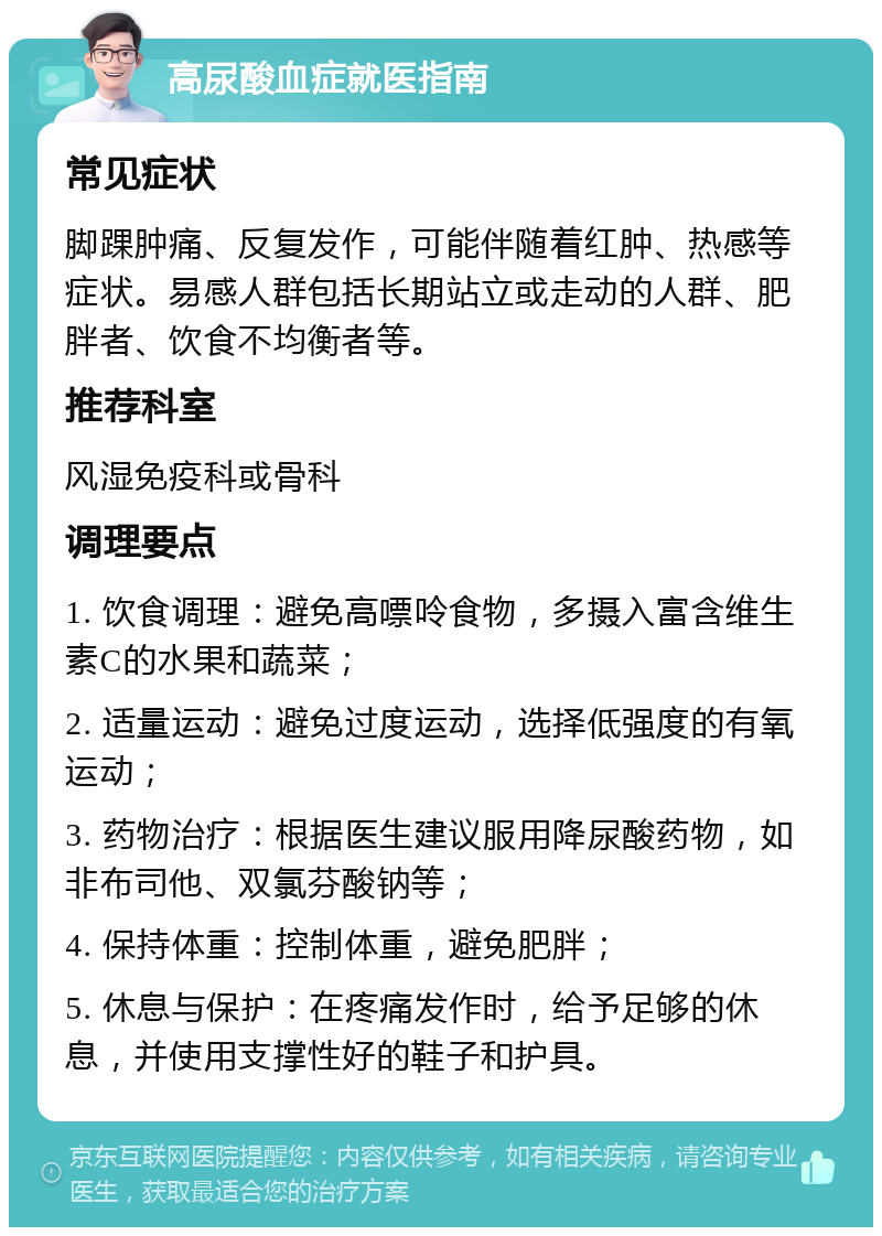 高尿酸血症就医指南 常见症状 脚踝肿痛、反复发作，可能伴随着红肿、热感等症状。易感人群包括长期站立或走动的人群、肥胖者、饮食不均衡者等。 推荐科室 风湿免疫科或骨科 调理要点 1. 饮食调理：避免高嘌呤食物，多摄入富含维生素C的水果和蔬菜； 2. 适量运动：避免过度运动，选择低强度的有氧运动； 3. 药物治疗：根据医生建议服用降尿酸药物，如非布司他、双氯芬酸钠等； 4. 保持体重：控制体重，避免肥胖； 5. 休息与保护：在疼痛发作时，给予足够的休息，并使用支撑性好的鞋子和护具。