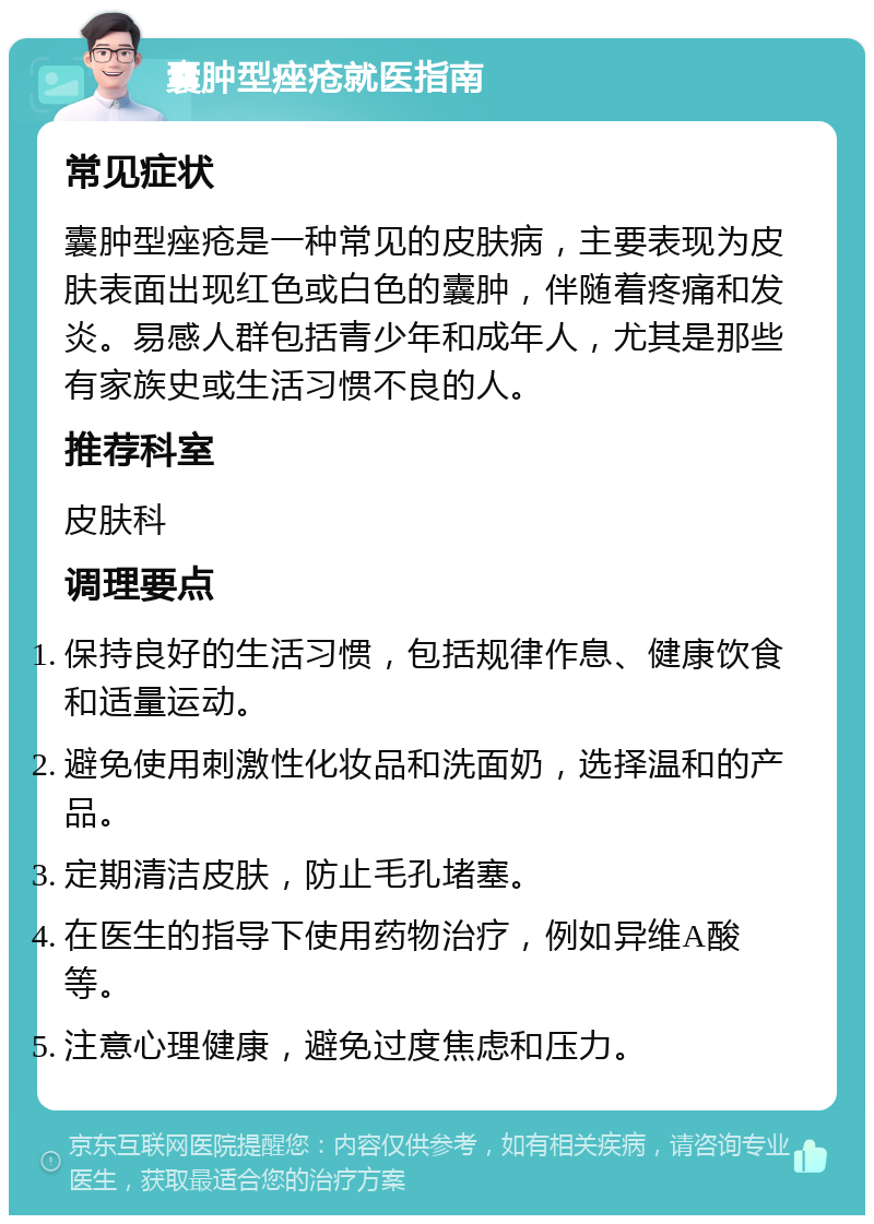 囊肿型痤疮就医指南 常见症状 囊肿型痤疮是一种常见的皮肤病，主要表现为皮肤表面出现红色或白色的囊肿，伴随着疼痛和发炎。易感人群包括青少年和成年人，尤其是那些有家族史或生活习惯不良的人。 推荐科室 皮肤科 调理要点 保持良好的生活习惯，包括规律作息、健康饮食和适量运动。 避免使用刺激性化妆品和洗面奶，选择温和的产品。 定期清洁皮肤，防止毛孔堵塞。 在医生的指导下使用药物治疗，例如异维A酸等。 注意心理健康，避免过度焦虑和压力。