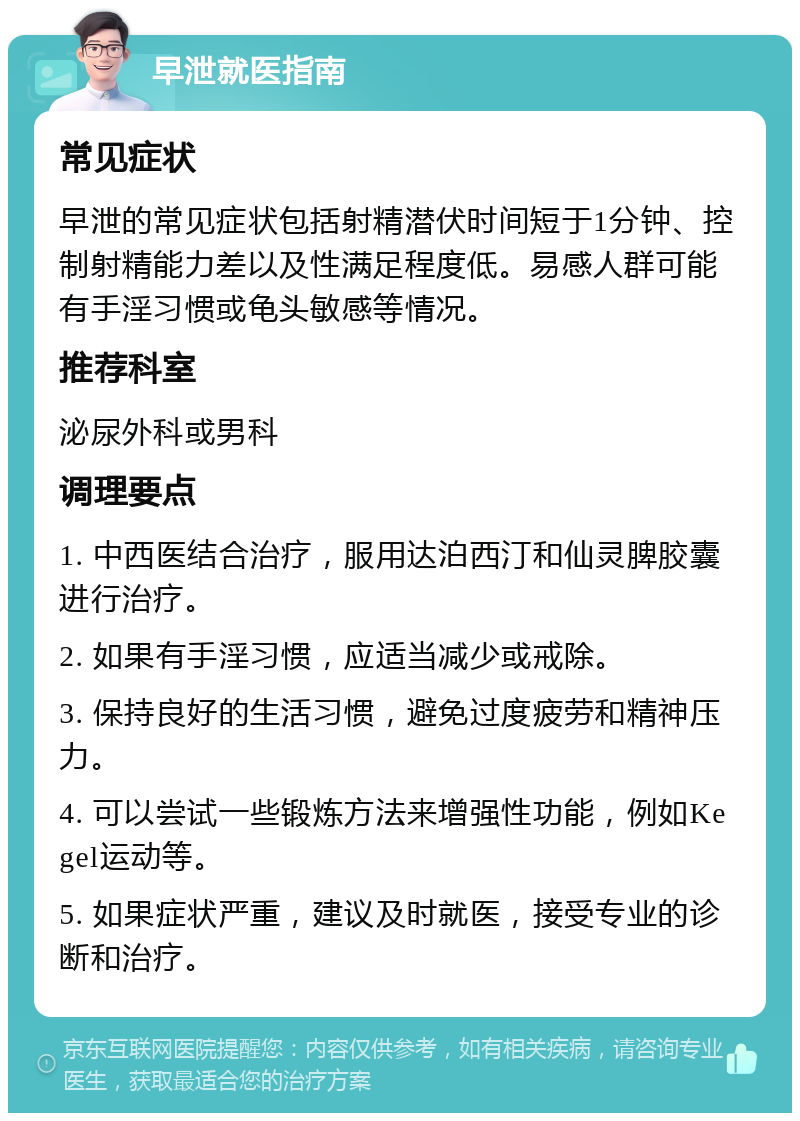 早泄就医指南 常见症状 早泄的常见症状包括射精潜伏时间短于1分钟、控制射精能力差以及性满足程度低。易感人群可能有手淫习惯或龟头敏感等情况。 推荐科室 泌尿外科或男科 调理要点 1. 中西医结合治疗，服用达泊西汀和仙灵脾胶囊进行治疗。 2. 如果有手淫习惯，应适当减少或戒除。 3. 保持良好的生活习惯，避免过度疲劳和精神压力。 4. 可以尝试一些锻炼方法来增强性功能，例如Kegel运动等。 5. 如果症状严重，建议及时就医，接受专业的诊断和治疗。