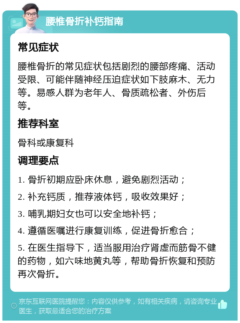 腰椎骨折补钙指南 常见症状 腰椎骨折的常见症状包括剧烈的腰部疼痛、活动受限、可能伴随神经压迫症状如下肢麻木、无力等。易感人群为老年人、骨质疏松者、外伤后等。 推荐科室 骨科或康复科 调理要点 1. 骨折初期应卧床休息，避免剧烈活动； 2. 补充钙质，推荐液体钙，吸收效果好； 3. 哺乳期妇女也可以安全地补钙； 4. 遵循医嘱进行康复训练，促进骨折愈合； 5. 在医生指导下，适当服用治疗肾虚而筋骨不健的药物，如六味地黄丸等，帮助骨折恢复和预防再次骨折。