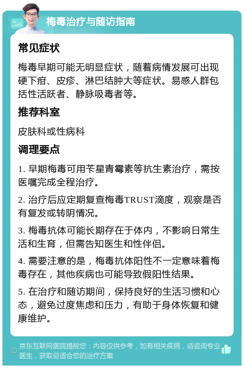 梅毒治疗与随访指南 常见症状 梅毒早期可能无明显症状，随着病情发展可出现硬下疳、皮疹、淋巴结肿大等症状。易感人群包括性活跃者、静脉吸毒者等。 推荐科室 皮肤科或性病科 调理要点 1. 早期梅毒可用苄星青霉素等抗生素治疗，需按医嘱完成全程治疗。 2. 治疗后应定期复查梅毒TRUST滴度，观察是否有复发或转阴情况。 3. 梅毒抗体可能长期存在于体内，不影响日常生活和生育，但需告知医生和性伴侣。 4. 需要注意的是，梅毒抗体阳性不一定意味着梅毒存在，其他疾病也可能导致假阳性结果。 5. 在治疗和随访期间，保持良好的生活习惯和心态，避免过度焦虑和压力，有助于身体恢复和健康维护。