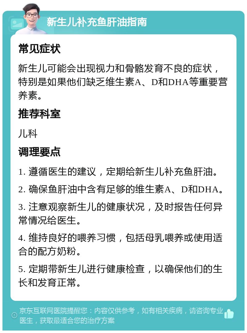 新生儿补充鱼肝油指南 常见症状 新生儿可能会出现视力和骨骼发育不良的症状，特别是如果他们缺乏维生素A、D和DHA等重要营养素。 推荐科室 儿科 调理要点 1. 遵循医生的建议，定期给新生儿补充鱼肝油。 2. 确保鱼肝油中含有足够的维生素A、D和DHA。 3. 注意观察新生儿的健康状况，及时报告任何异常情况给医生。 4. 维持良好的喂养习惯，包括母乳喂养或使用适合的配方奶粉。 5. 定期带新生儿进行健康检查，以确保他们的生长和发育正常。