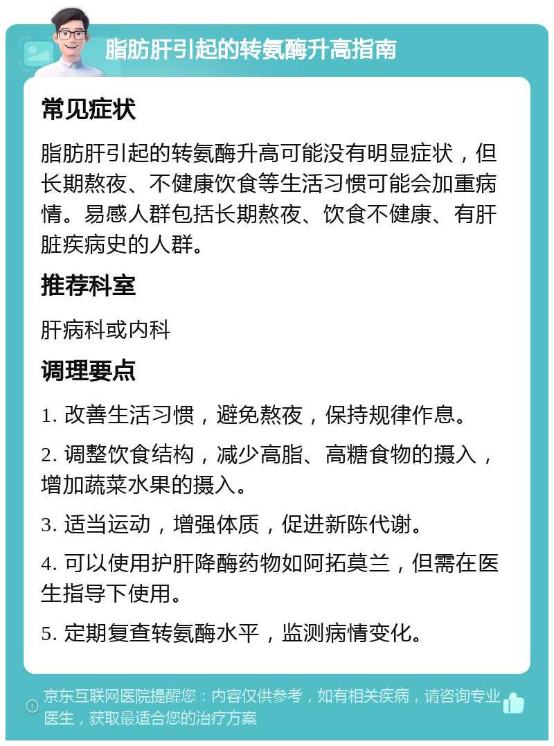 脂肪肝引起的转氨酶升高指南 常见症状 脂肪肝引起的转氨酶升高可能没有明显症状，但长期熬夜、不健康饮食等生活习惯可能会加重病情。易感人群包括长期熬夜、饮食不健康、有肝脏疾病史的人群。 推荐科室 肝病科或内科 调理要点 1. 改善生活习惯，避免熬夜，保持规律作息。 2. 调整饮食结构，减少高脂、高糖食物的摄入，增加蔬菜水果的摄入。 3. 适当运动，增强体质，促进新陈代谢。 4. 可以使用护肝降酶药物如阿拓莫兰，但需在医生指导下使用。 5. 定期复查转氨酶水平，监测病情变化。