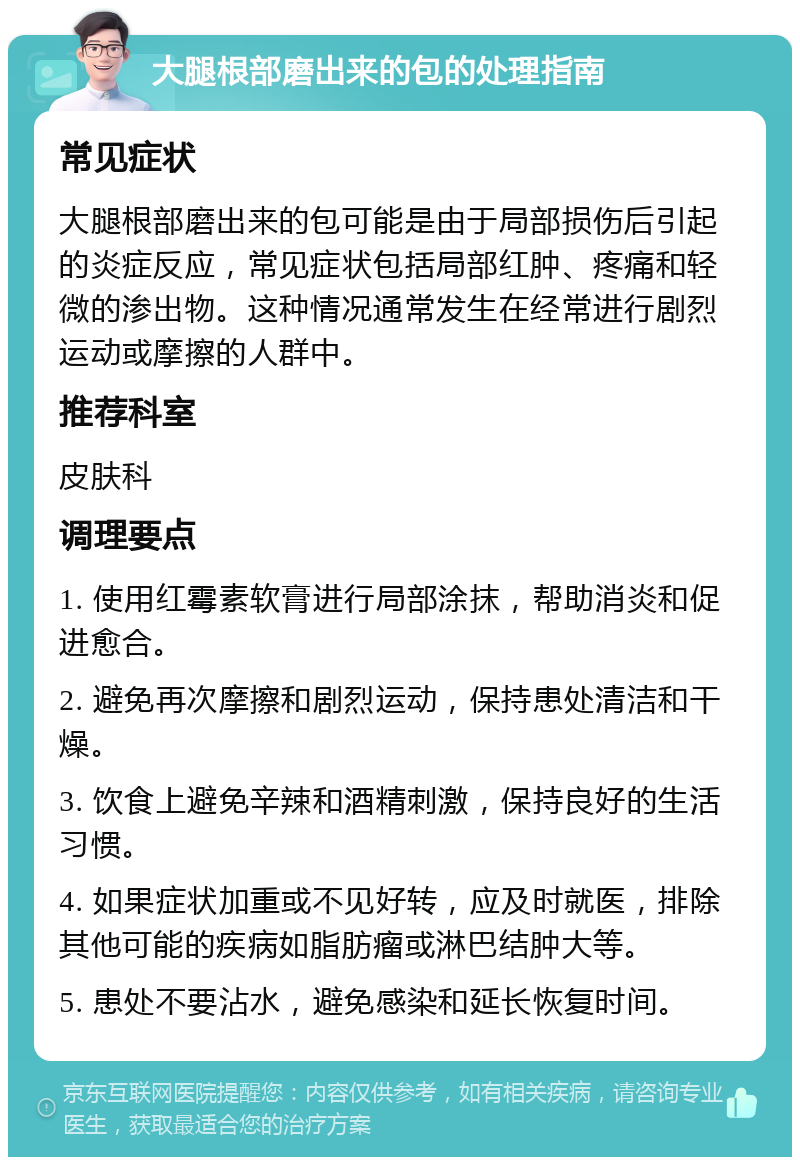 大腿根部磨出来的包的处理指南 常见症状 大腿根部磨出来的包可能是由于局部损伤后引起的炎症反应，常见症状包括局部红肿、疼痛和轻微的渗出物。这种情况通常发生在经常进行剧烈运动或摩擦的人群中。 推荐科室 皮肤科 调理要点 1. 使用红霉素软膏进行局部涂抹，帮助消炎和促进愈合。 2. 避免再次摩擦和剧烈运动，保持患处清洁和干燥。 3. 饮食上避免辛辣和酒精刺激，保持良好的生活习惯。 4. 如果症状加重或不见好转，应及时就医，排除其他可能的疾病如脂肪瘤或淋巴结肿大等。 5. 患处不要沾水，避免感染和延长恢复时间。